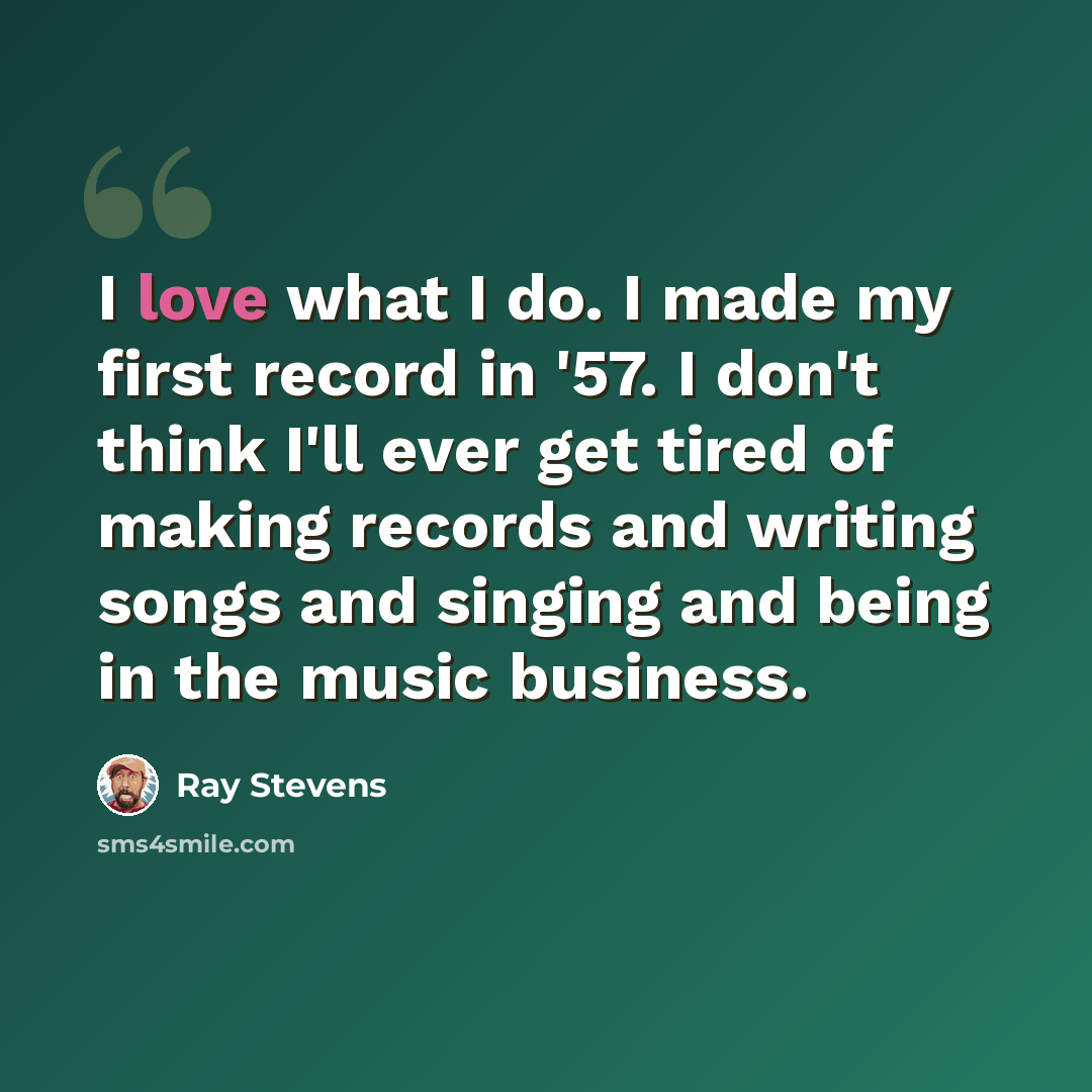 “I love what I do. I made my first record in '57. I don't think I'll ever get tired of making records and writing songs and singing and being in the music business.” quote by Ray Stevens