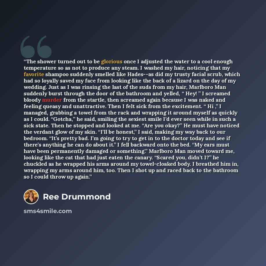 “The shower turned out to be glorious once I adjusted the water to a cool enough temperature so as not to produce any steam. I washed my hair, noticing that my favorite shampoo suddenly smelled like Hades--as did my trusty facial scrub, which had so loyally saved my face from looking like the back…” quote by Ree Drummond