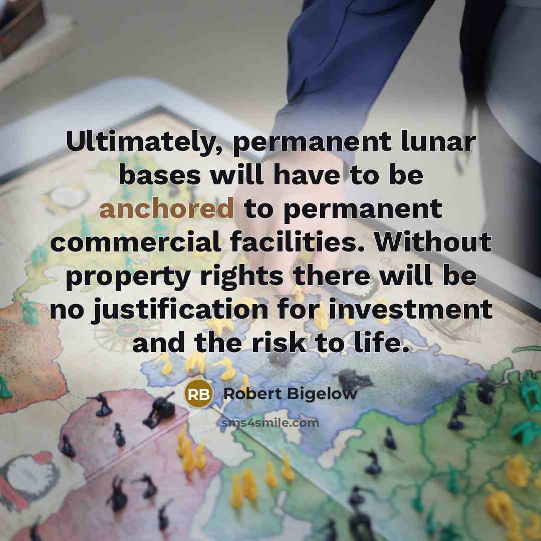 “Ultimately, permanent lunar bases will have to be anchored to permanent commercial facilities. Without property rights there will be no justification for investment and the risk to life.” quote by Robert Bigelow