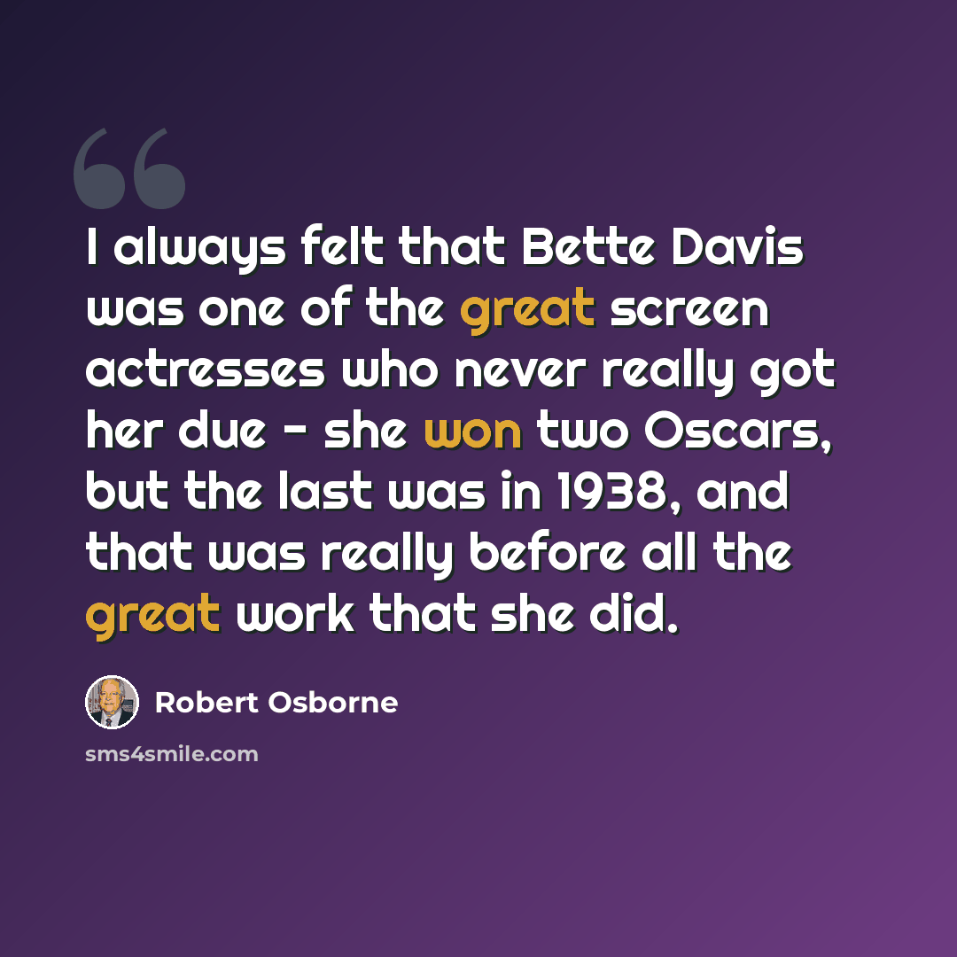 “I always felt that Bette Davis was one of the great screen actresses who never really got her due - she won two Oscars, but the last was in 1938, and that was really before all the great work that she did.” quote by Robert Osborne