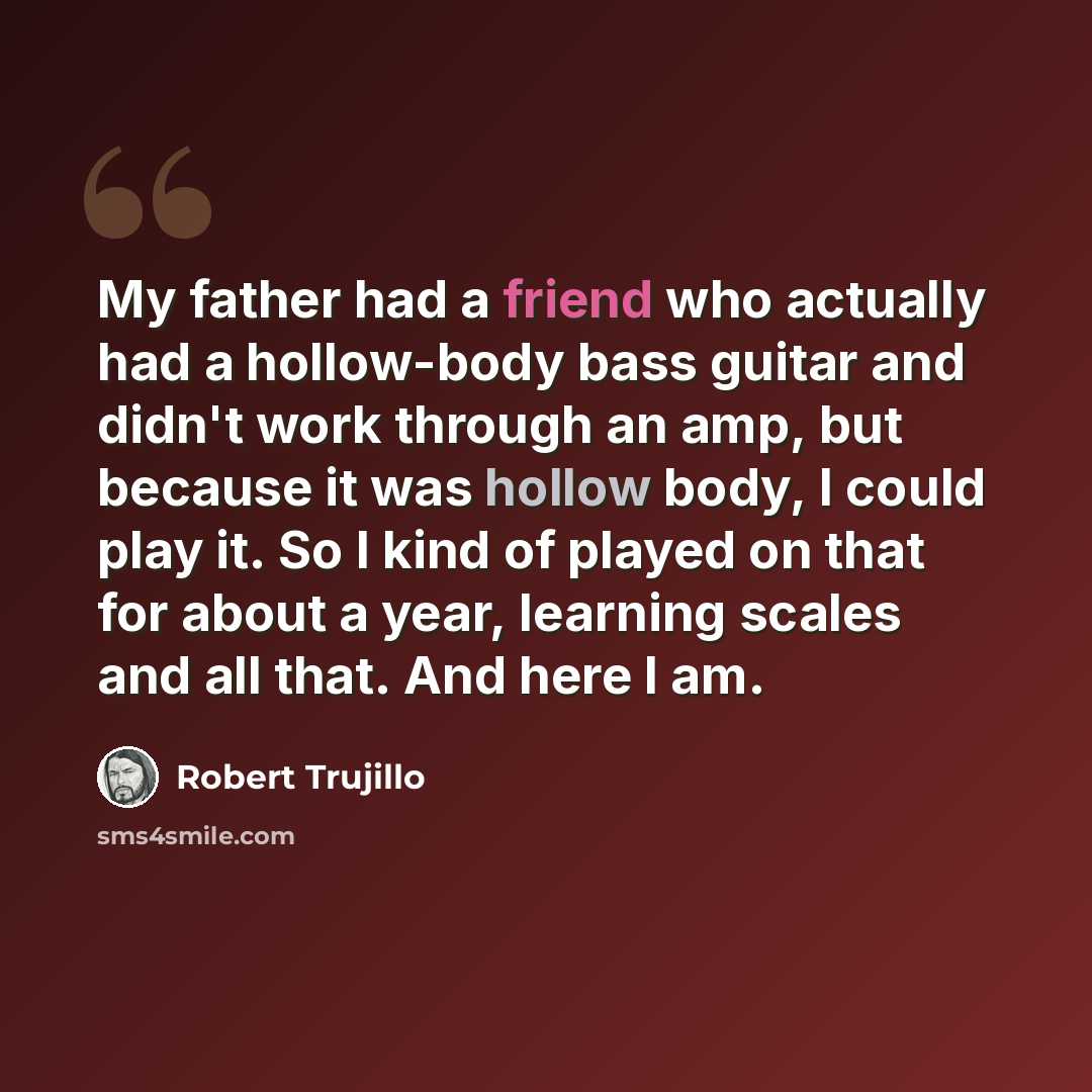 “My father had a friend who actually had a hollow-body bass guitar and didn't work through an amp, but because it was hollow body, I could play it. So I kind of played on that for about a year, learning scales and all that. And here I am.” quote by Robert Trujillo