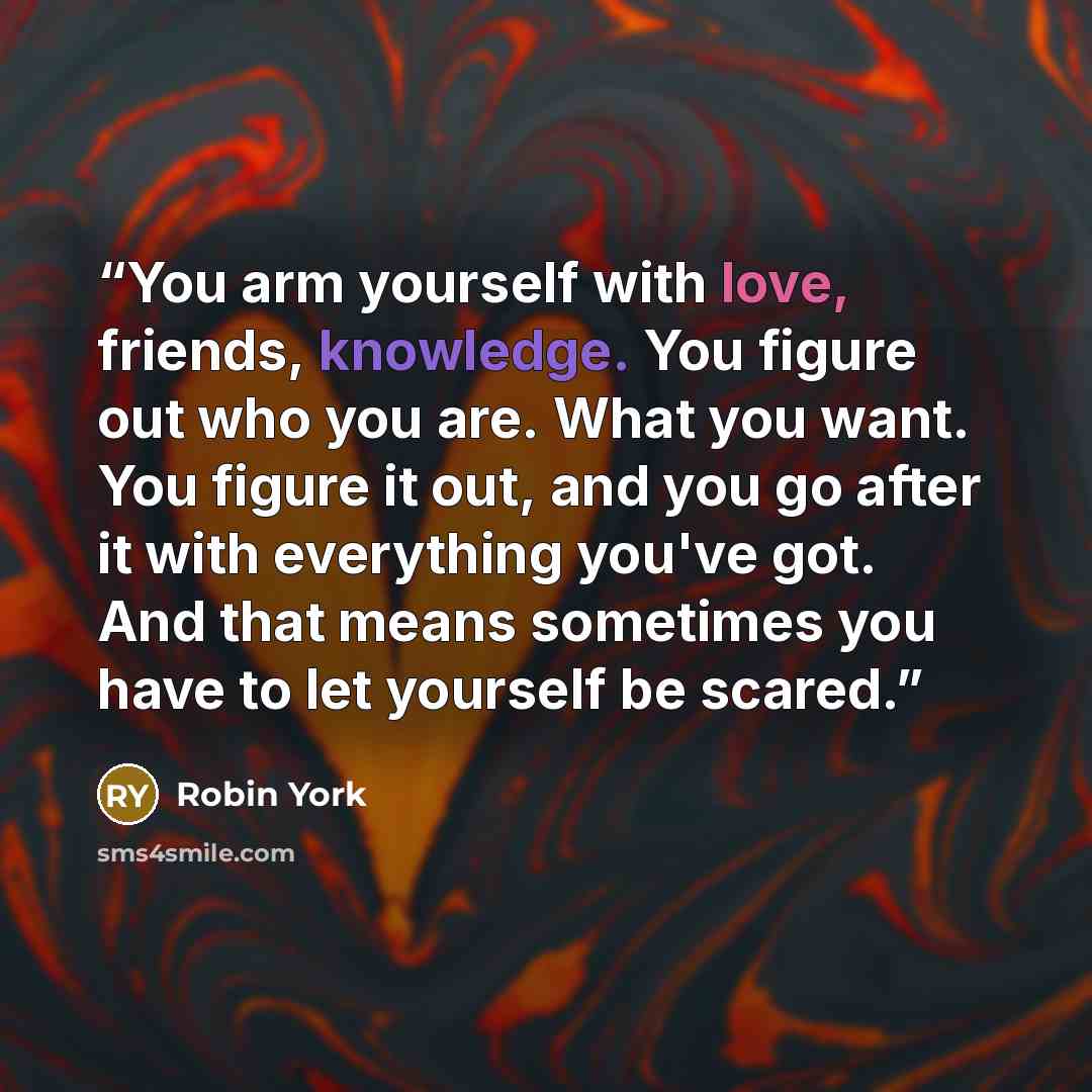 “You arm yourself with love, friends, knowledge. You figure out who you are. What you want. You figure it out, and you go after it with everything you've got. And that means sometimes you have to let yourself be scared.” quote by Robin York