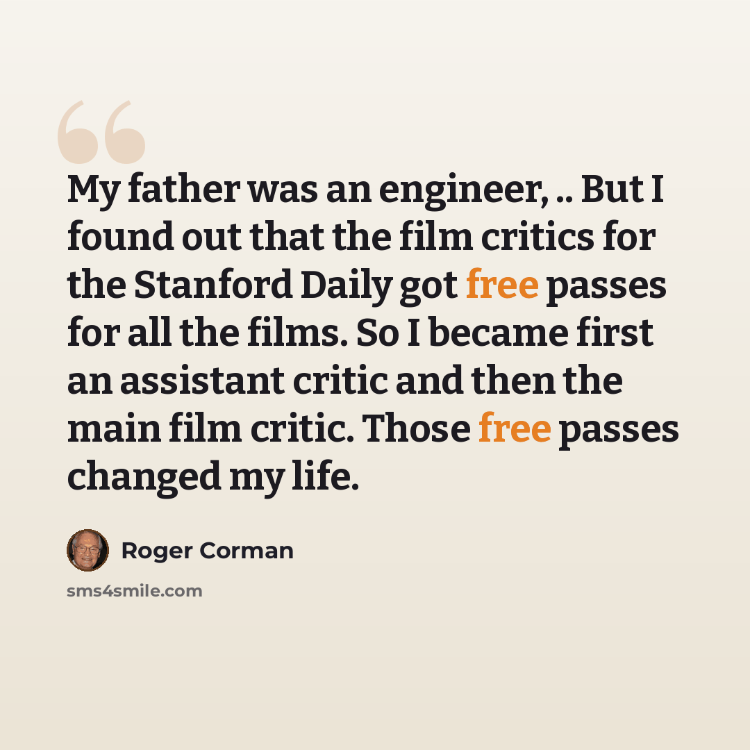 “My father was an engineer, .. But I found out that the film critics for the Stanford Daily got free passes for all the films. So I became first an assistant critic and then the main film critic. Those free passes changed my life.” quote by Roger Corman