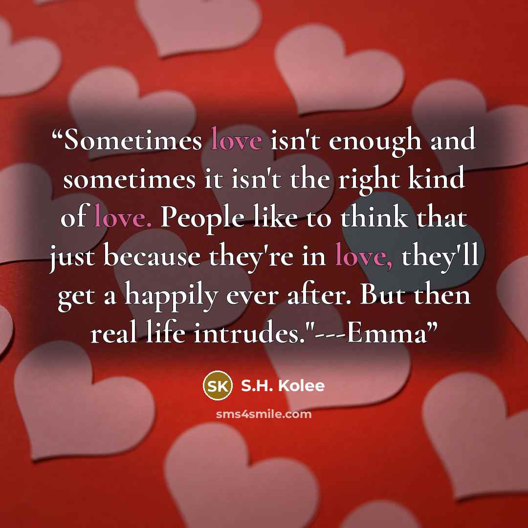“Sometimes love isn't enough and sometimes it isn't the right kind of love. People like to think that just because they're in love, they'll get a happily ever after. But then real life intrudes."---Emma” quote by S.H. Kolee