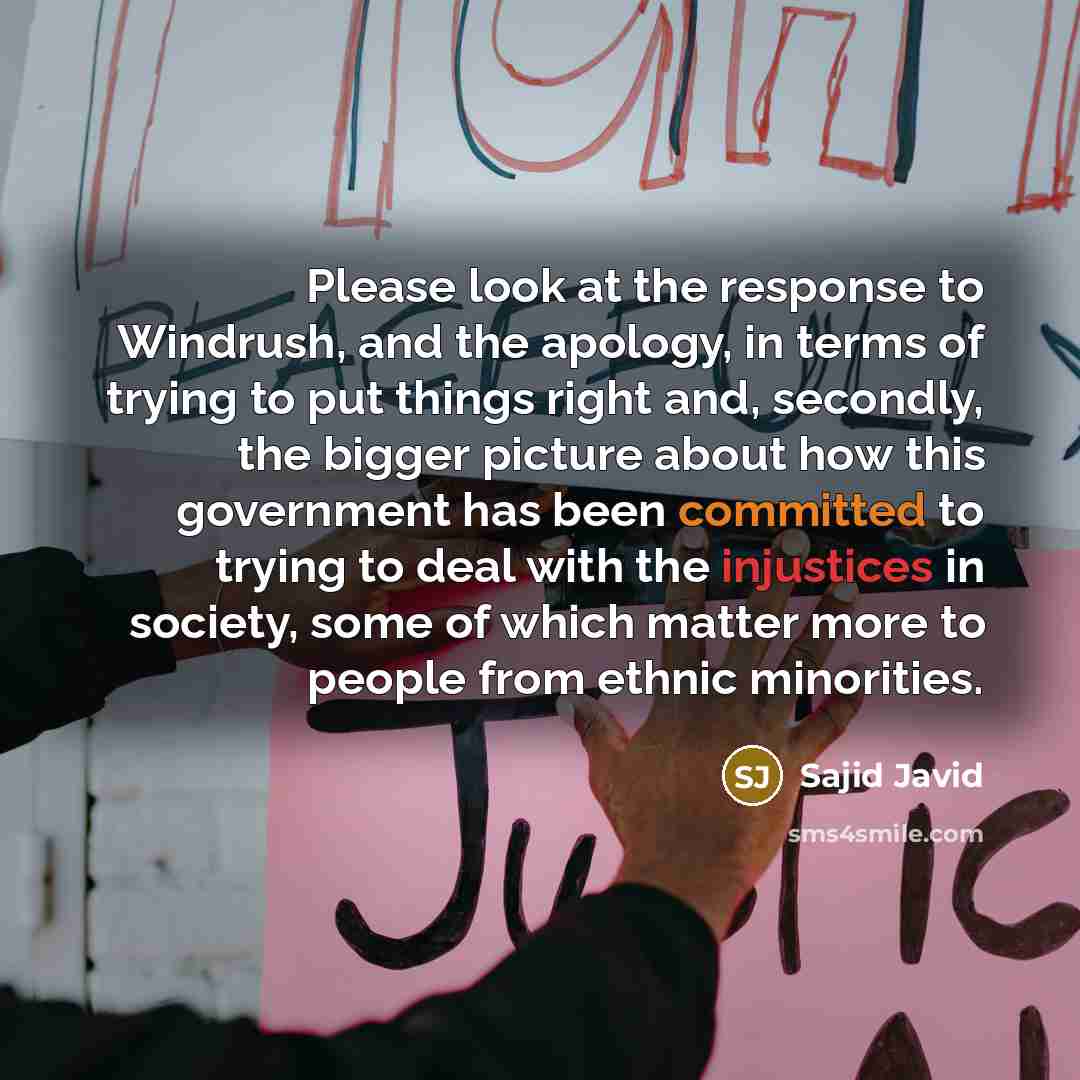 “Please look at the response to Windrush, and the apology, in terms of trying to put things right and, secondly, the bigger picture about how this government has been committed to trying to deal with the injustices in society, some of which matter more to people from ethnic minorities.” quote by Sajid Javid