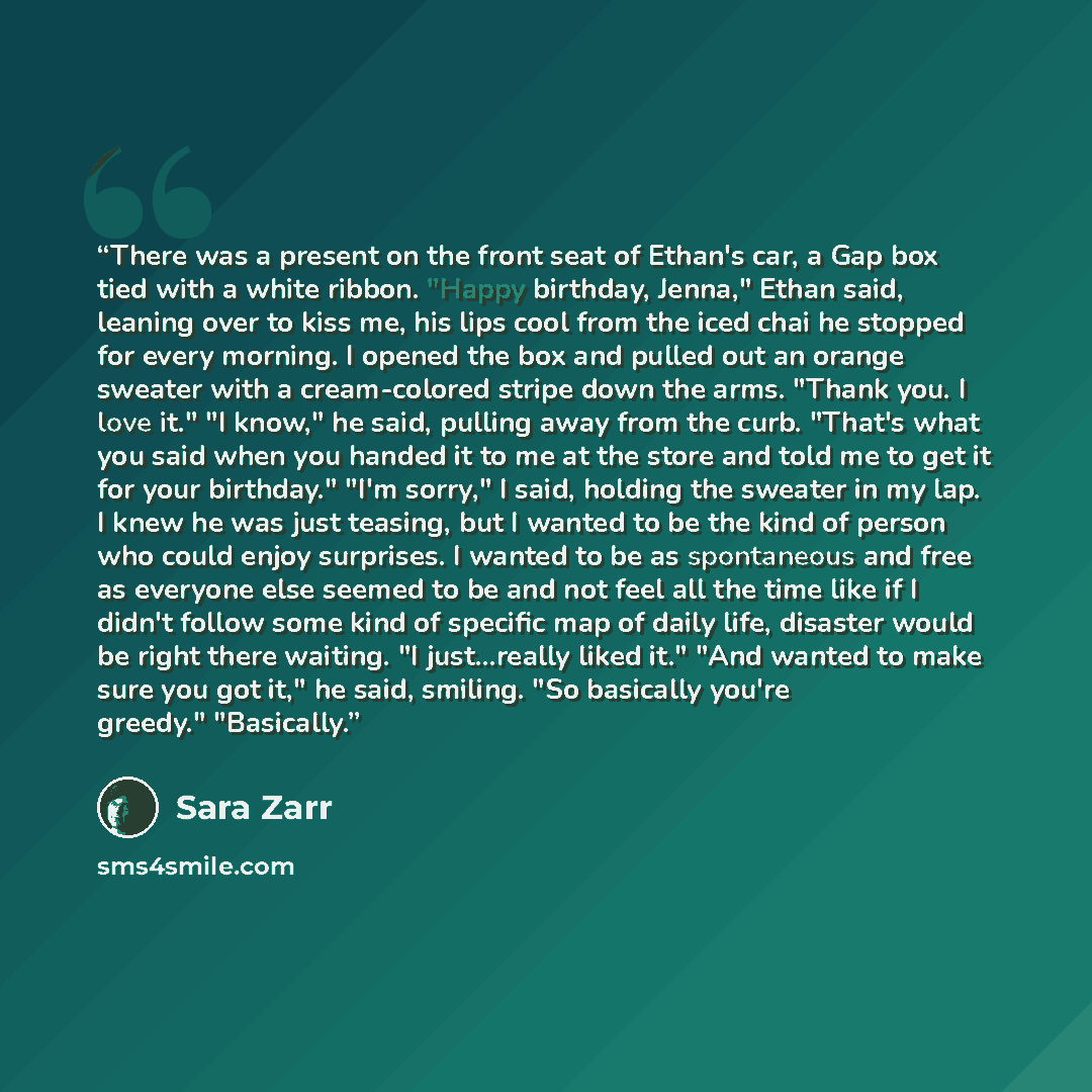 “There was a present on the front seat of Ethan's car, a Gap box tied with a white ribbon. "Happy birthday, Jenna," Ethan said, leaning over to kiss me, his lips cool from the iced chai he stopped for every morning. I opened the box and pulled out an orange sweater with a cream-colored stripe down…” quote by Sara Zarr