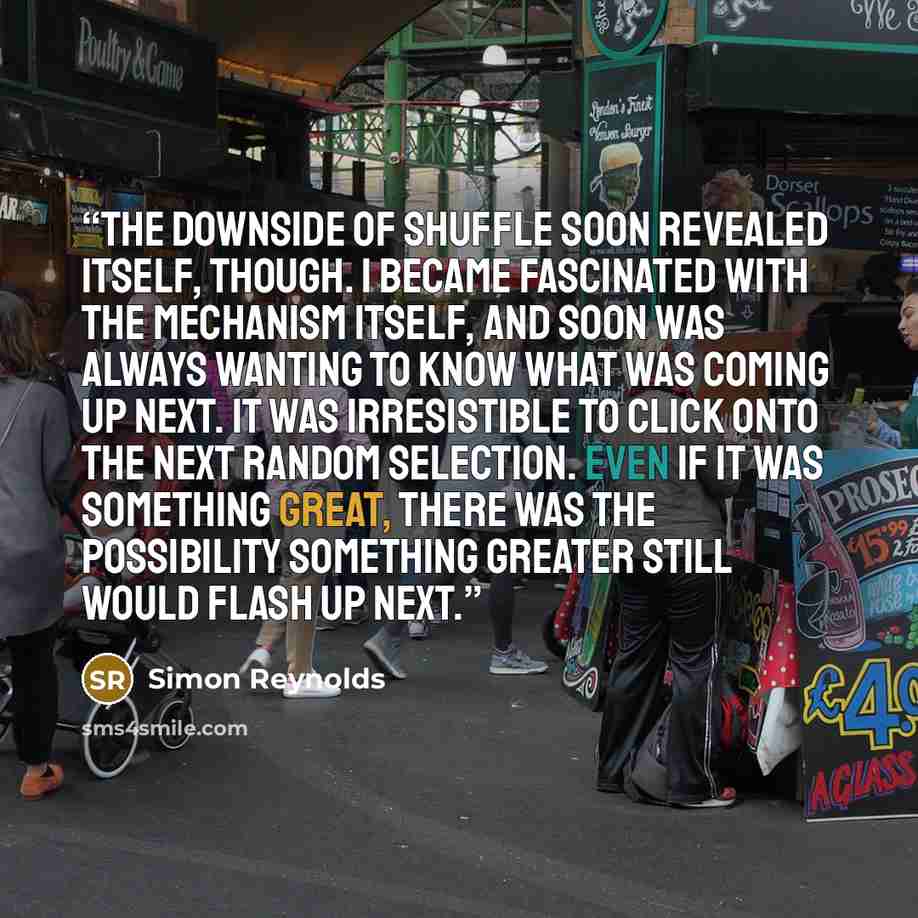 “The downside of shuffle soon revealed itself, though. I became fascinated with the mechanism itself, and soon was always wanting to know what was coming up next. It was irresistible to click onto the next random selection. Even if it was something great, there was the possibility something greater…” quote by Simon Reynolds