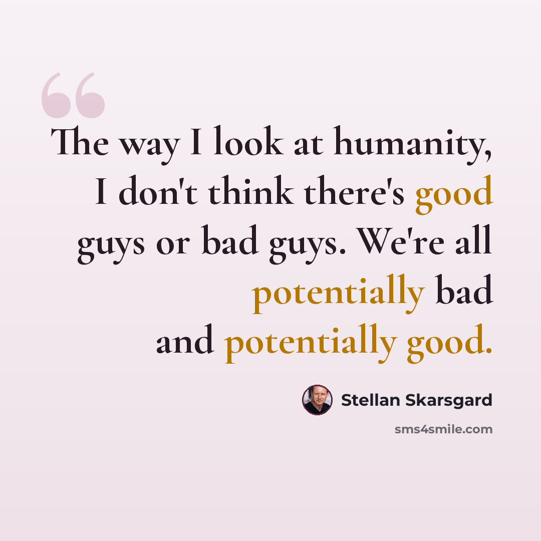 “The way I look at humanity, I don't think there's good guys or bad guys. We're all potentially bad and potentially good.” quote by Stellan Skarsgard
