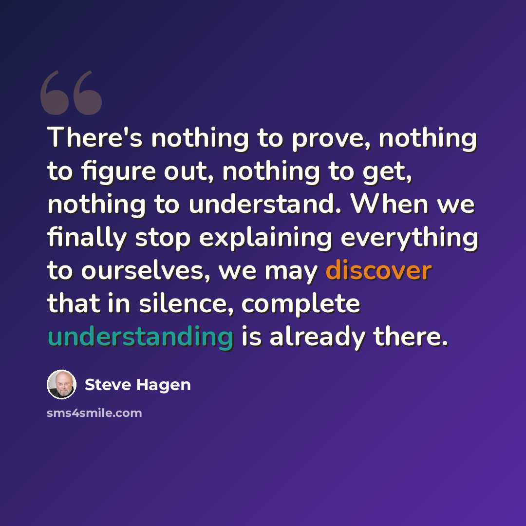 “There's nothing to prove, nothing to figure out, nothing to get, nothing to understand. When we finally stop explaining everything to ourselves, we may discover that in silence, complete understanding is already there.” quote by Steve Hagen
