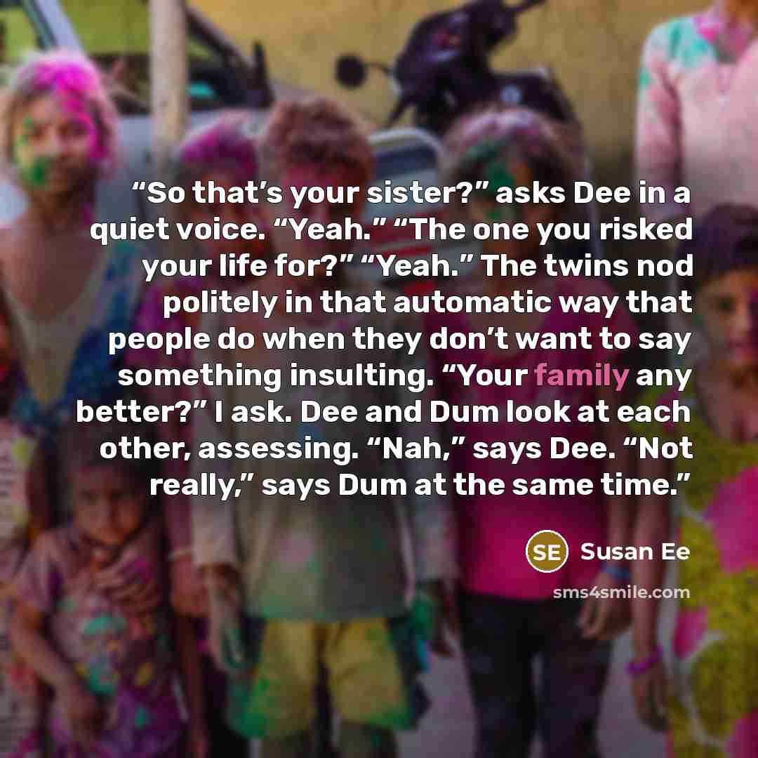 “So that’s your sister?” asks Dee in a quiet voice. “Yeah.” “The one you risked your life for?” “Yeah.” The twins nod politely in that automatic way that people do when they don’t want to say something insulting. “Your family any better?” I ask. Dee and Dum look at each other, assessing. “Nah,”…” quote by Susan Ee
