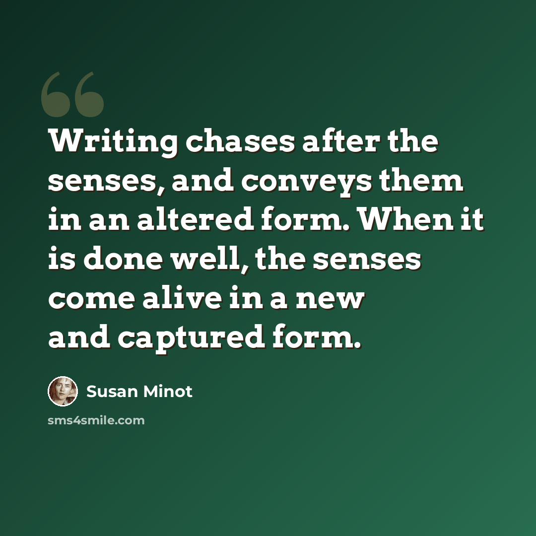 “Writing chases after the senses, and conveys them in an altered form. When it is done well, the senses come alive in a new and captured form.” quote by Susan Minot