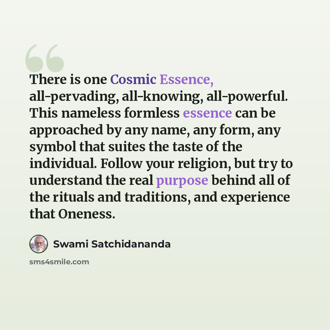 “There is one Cosmic Essence, all-pervading, all-knowing, all-powerful. This nameless formless essence can be approached by any name, any form, any symbol that suites the taste of the individual. Follow your religion, but try to understand the real purpose behind all of the rituals and traditions…” quote by Swami Satchidananda