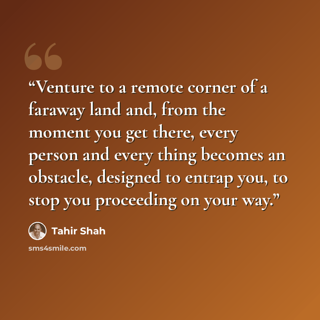 “Venture to a remote corner of a faraway land and, from the moment you get there, every person and every thing becomes an obstacle, designed to entrap you, to stop you proceeding on your way.” quote by Tahir Shah