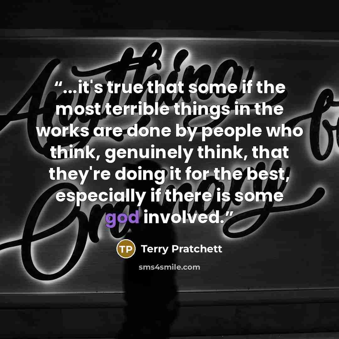 “...it's true that some if the most terrible things in the works are done by people who think, genuinely think, that they're doing it for the best, especially if there is some god involved.” quote by Terry Pratchett