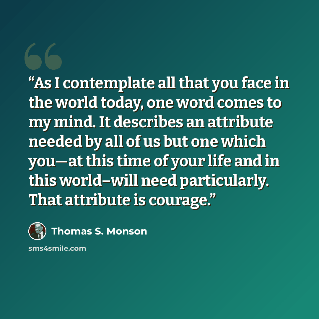 “As I contemplate all that you face in the world today, one word comes to my mind. It describes an attribute needed by all of us but one which you—at this time of your life and in this world–will need particularly. That attribute is courage.” quote by Thomas S. Monson