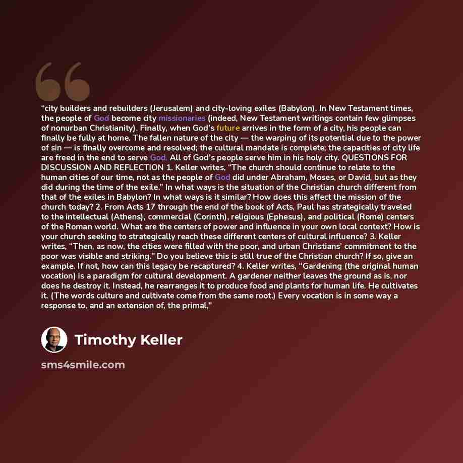 “city builders and rebuilders (Jerusalem) and city-loving exiles (Babylon). In New Testament times, the people of God become city missionaries (indeed, New Testament writings contain few glimpses of nonurban Christianity). Finally, when God’s future arrives in the form of a city, his people can…” quote by Timothy Keller
