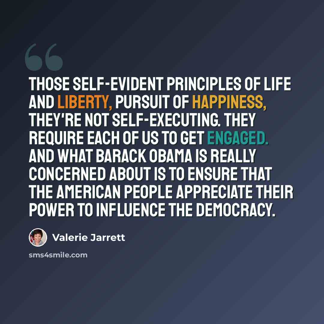 “Those self-evident principles of life and liberty, pursuit of happiness, they're not self-executing. They require each of us to get engaged. And what Barack Obama is really concerned about is to ensure that the American people appreciate their power to influence the democracy.” quote by Valerie Jarrett