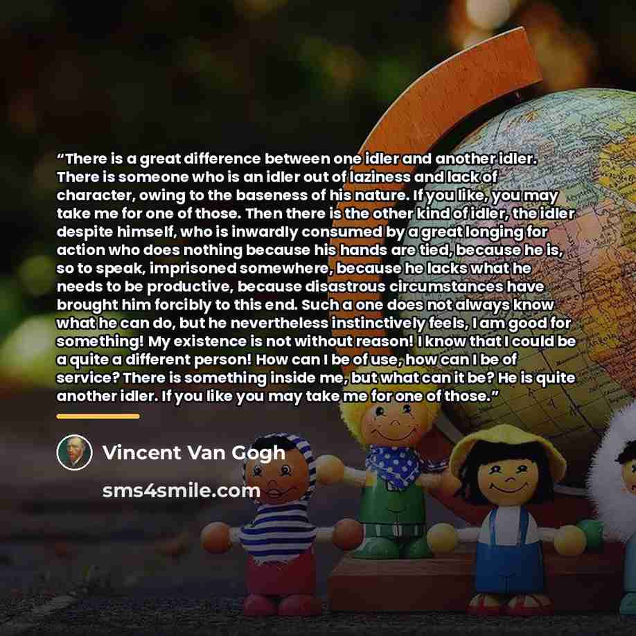 “There is a great difference between one idler and another idler. There is someone who is an idler out of laziness and lack of character, owing to the baseness of his nature. If you like, you may take me for one of those. Then there is the other kind of idler, the idler despite himself, who is…” quote by Vincent van Gogh