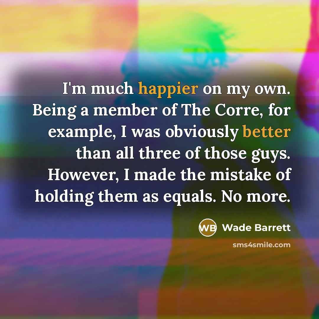 “I'm much happier on my own. Being a member of The Corre, for example, I was obviously better than all three of those guys. However, I made the mistake of holding them as equals. No more.” quote by Wade Barrett