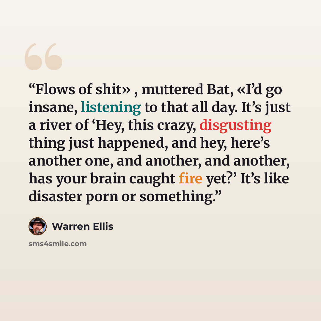“Flows of shit» , muttered Bat, «I’d go insane, listening to that all day. It’s just a river of ‘Hey, this crazy, disgusting thing just happened, and hey, here’s another one, and another, and another, has your brain caught fire yet?’ It’s like disaster porn or something.” quote by Warren Ellis
