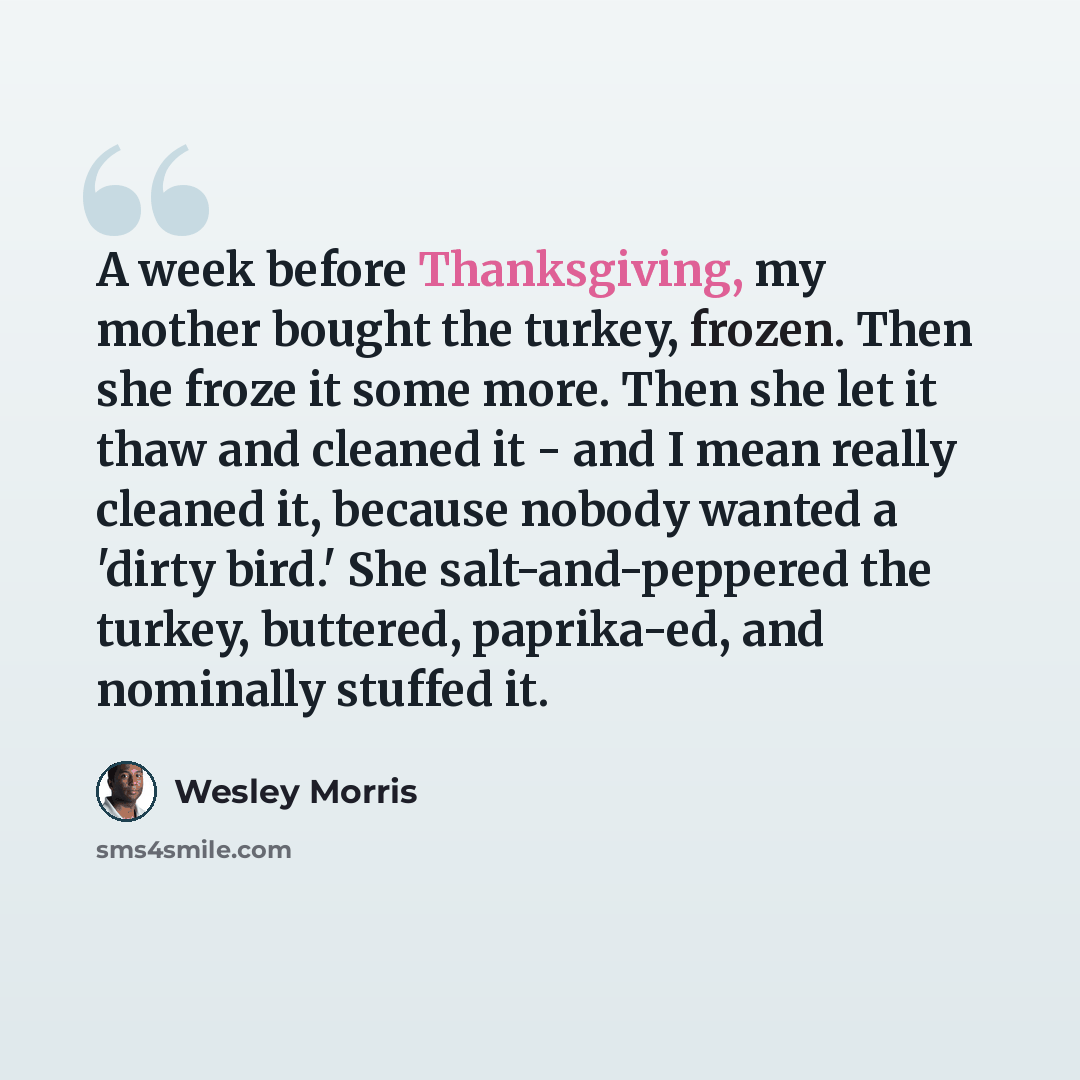 “A week before Thanksgiving, my mother bought the turkey, frozen. Then she froze it some more. Then she let it thaw and cleaned it - and I mean really cleaned it, because nobody wanted a 'dirty bird.' She salt-and-peppered the turkey, buttered, paprika-ed, and nominally stuffed it.” quote by Wesley Morris