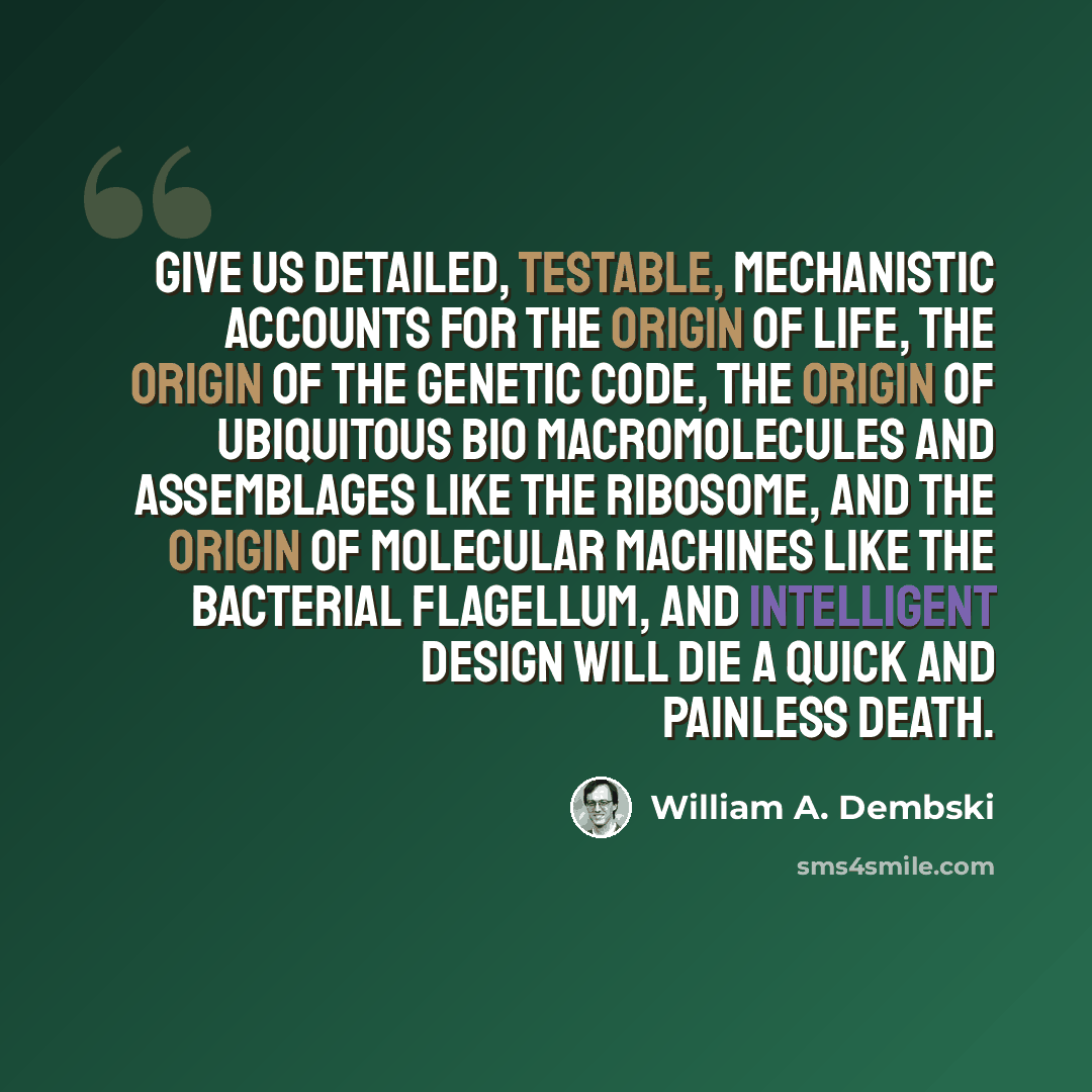 “Give us detailed, testable, mechanistic accounts for the origin of life, the origin of the genetic code, the origin of ubiquitous bio macromolecules and assemblages like the ribosome, and the origin of molecular machines like the bacterial flagellum, and intelligent design will die a quick and…” quote by William A. Dembski