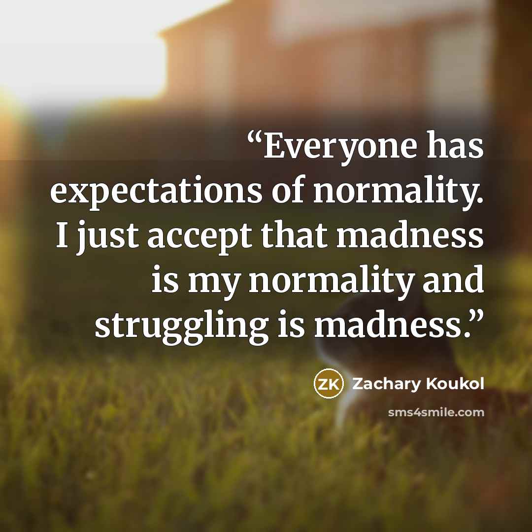 “Everyone has expectations of normality. I just accept that madness is my normality and struggling is madness.” quote by Zachary Koukol