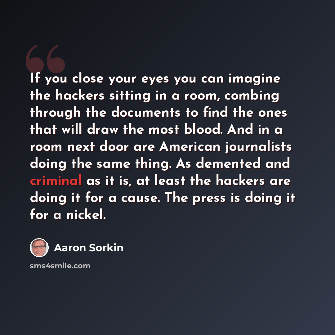 “If you close your eyes you can imagine the hackers sitting in a room, combing through the documents to find the ones that will draw the most blood. And in a room next door are American journalists doing the same thing. As demented and criminal as it is, at least the hackers are doing it for a…” quote by Aaron Sorkin