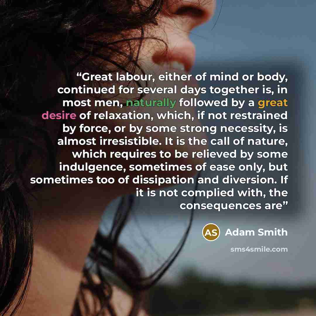 “Great labour, either of mind or body, continued for several days together is, in most men, naturally followed by a great desire of relaxation, which, if not restrained by force, or by some strong necessity, is almost irresistible. It is the call of nature, which requires to be relieved by some…” quote by Adam Smith