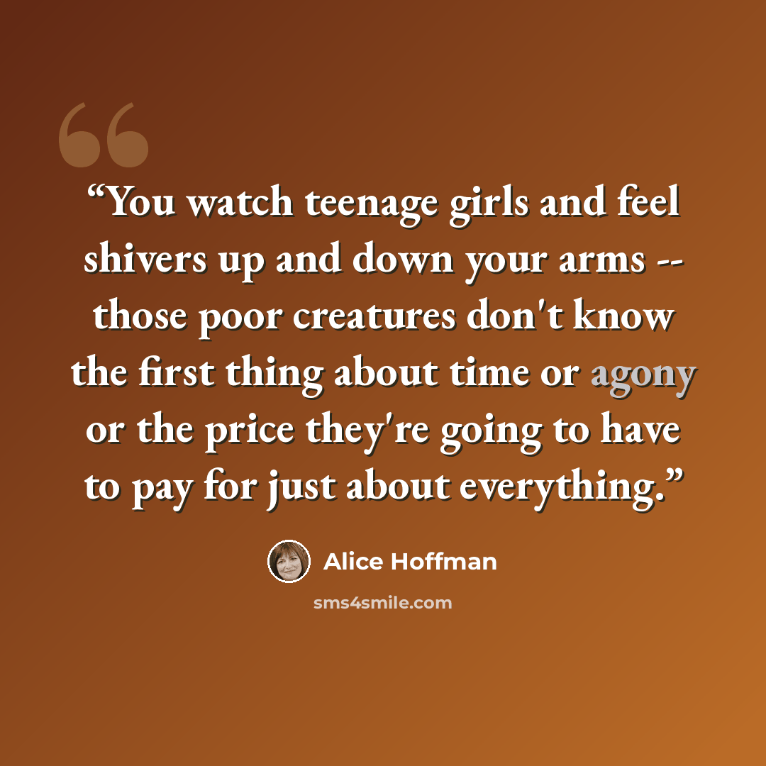 “You watch teenage girls and feel shivers up and down your arms -- those poor creatures don't know the first thing about time or agony or the price they're going to have to pay for just about everything.” quote by Alice Hoffman