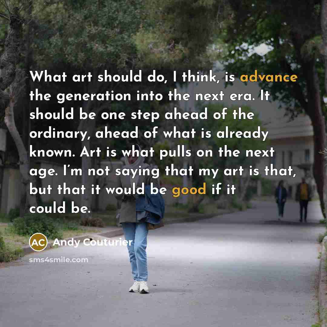 “What art should do, I think, is advance the generation into the next era. It should be one step ahead of the ordinary, ahead of what is already known. Art is what pulls on the next age. I’m not saying that my art is that, but that it would be good if it could be.” quote by Andy Couturier