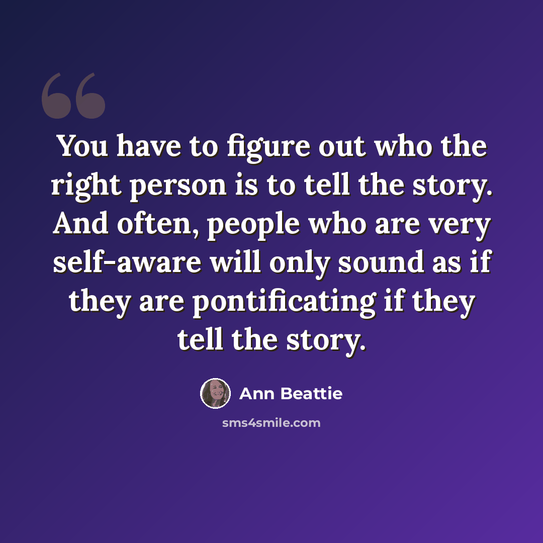 “You have to figure out who the right person is to tell the story. And often, people who are very self-aware will only sound as if they are pontificating if they tell the story.” quote by Ann Beattie
