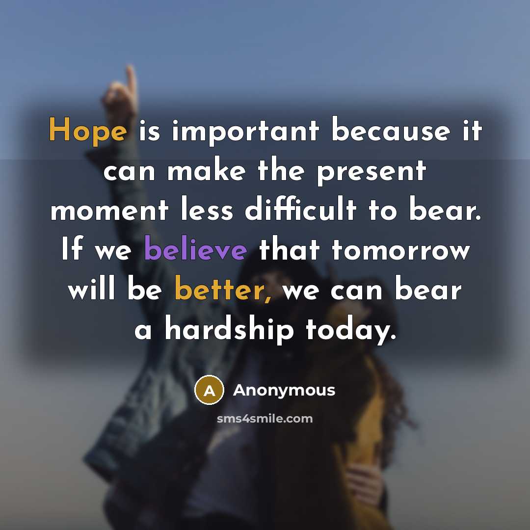 “Hope is important because it can make the present moment less difficult to bear. If we believe that tomorrow will be better, we can bear a hardship today.” quote by Anonymous