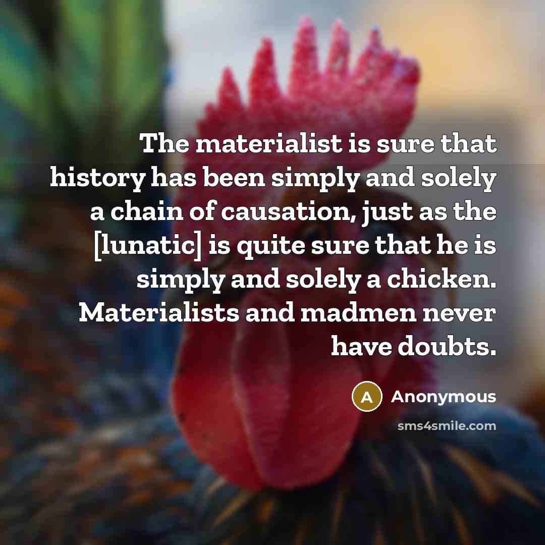 “The materialist is sure that history has been simply and solely a chain of causation, just as the [lunatic] is quite sure that he is simply and solely a chicken. Materialists and madmen never have doubts.” quote by Anonymous