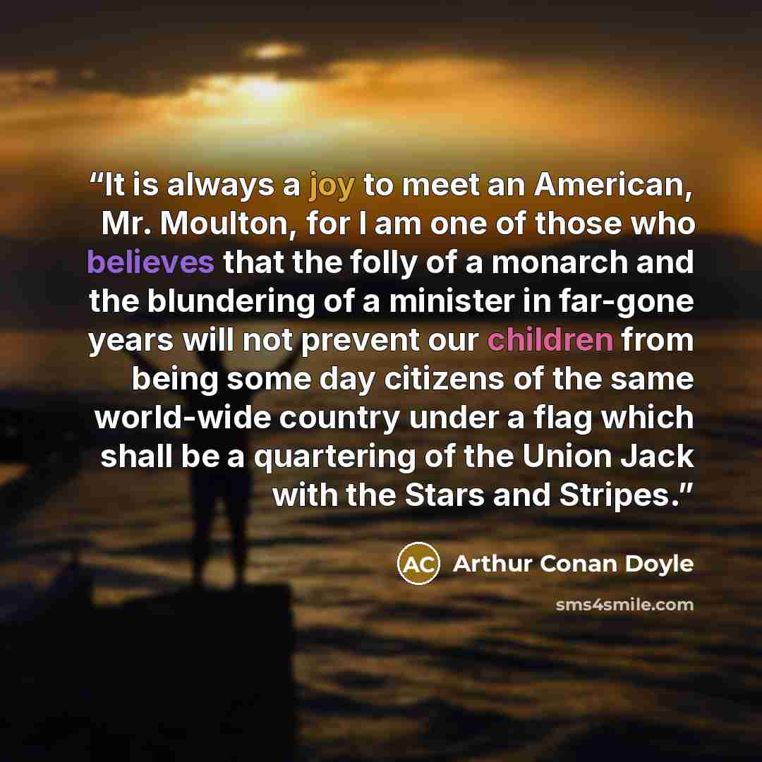 “It is always a joy to meet an American, Mr. Moulton, for I am one of those who believes that the folly of a monarch and the blundering of a minister in far-gone years will not prevent our children from being some day citizens of the same world-wide country under a flag which shall be a quartering…” quote by Arthur Conan Doyle
