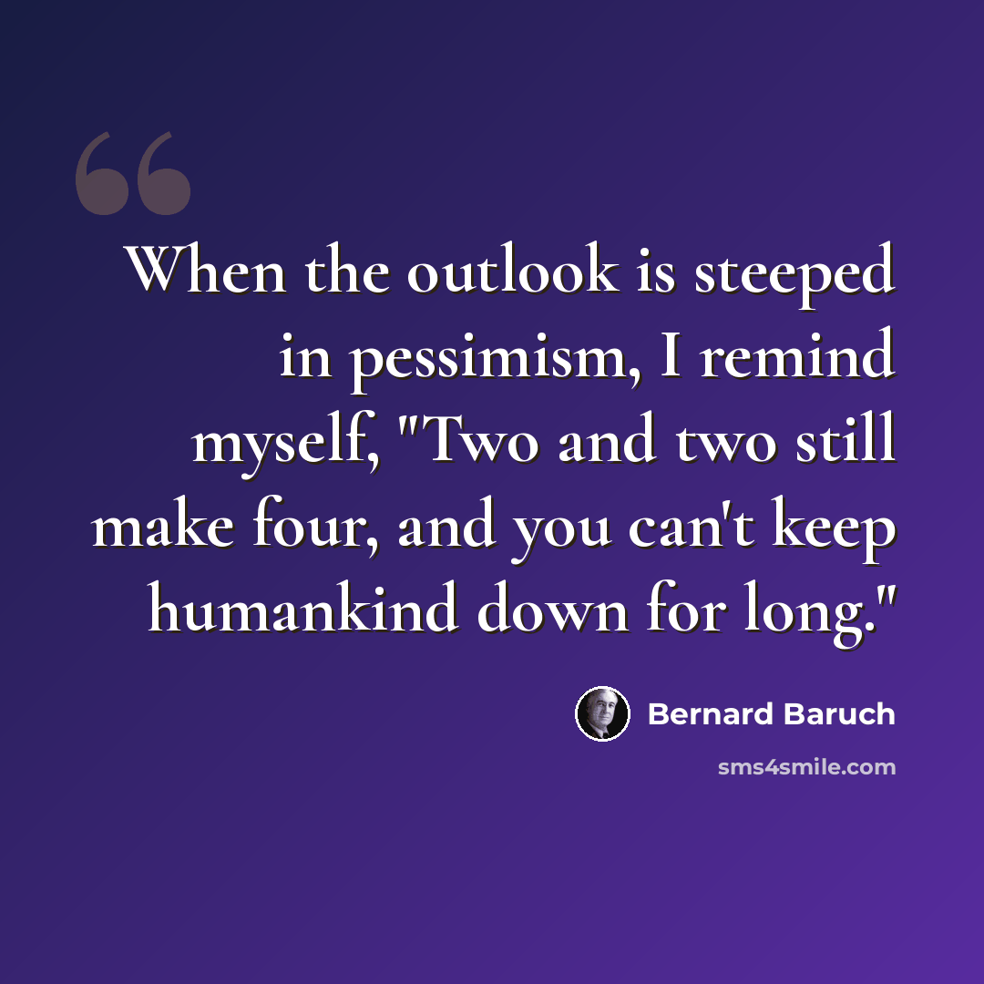 “When the outlook is steeped in pessimism, I remind myself, "Two and two still make four, and you can't keep humankind down for long."” quote by Bernard Baruch