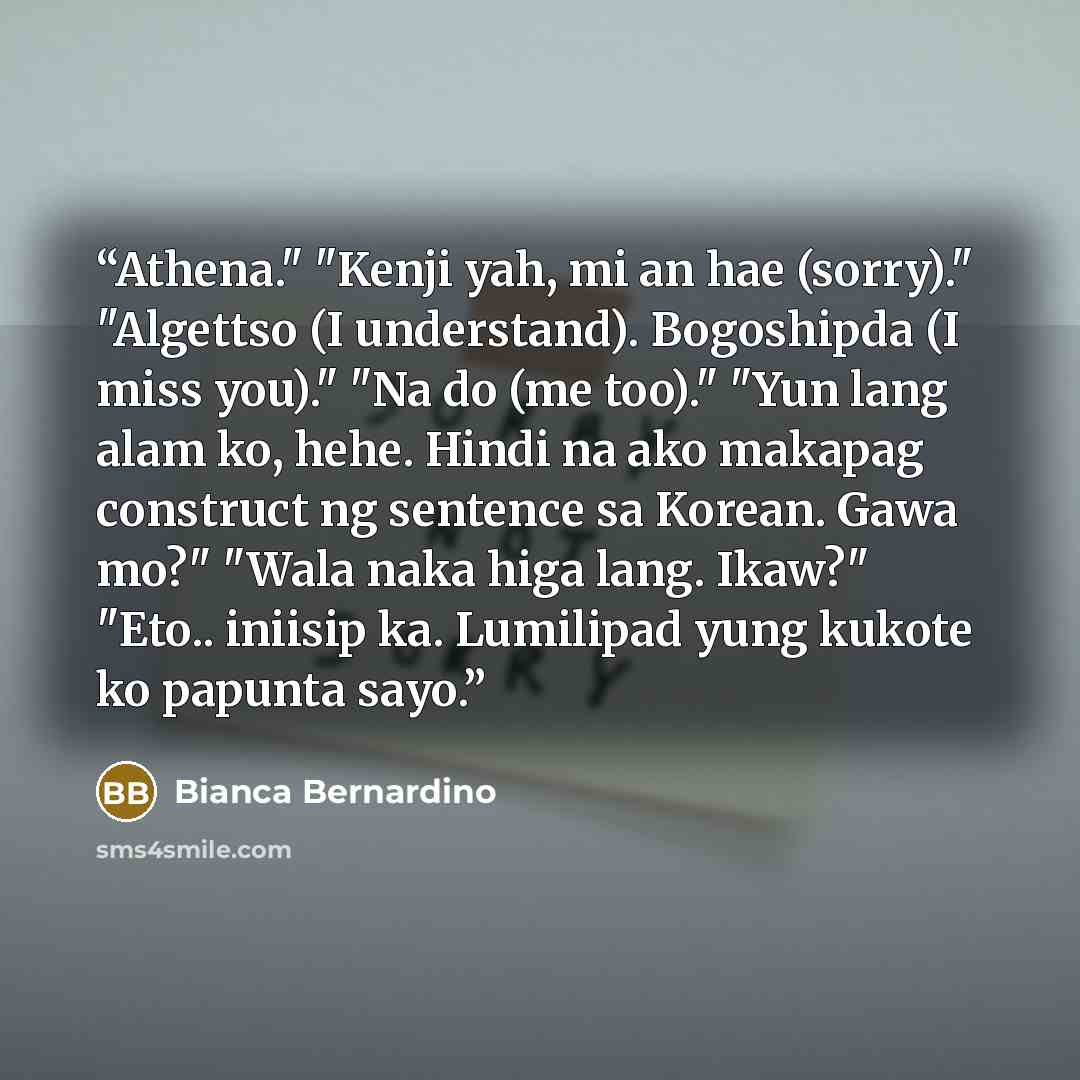 “Athena." "Kenji yah, mi an hae (sorry)." "Algettso (I understand). Bogoshipda (I miss you)." "Na do (me too)." "Yun lang alam ko, hehe. Hindi na ako makapag construct ng sentence sa Korean. Gawa mo?" "Wala naka higa lang. Ikaw?" "Eto.. iniisip ka. Lumilipad yung kukote ko papunta sayo.” quote by Bianca Bernardino