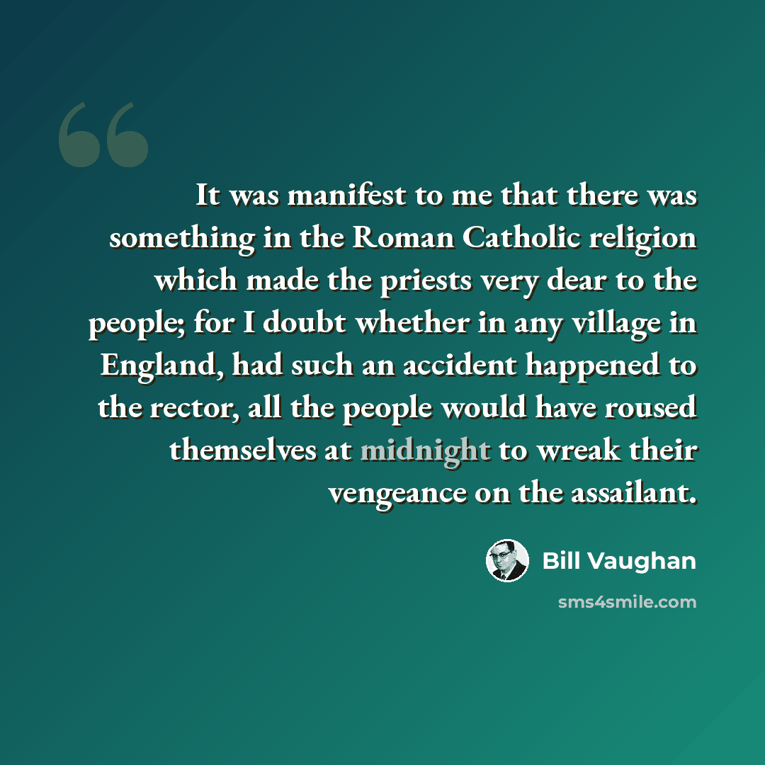 “It was manifest to me that there was something in the Roman Catholic religion which made the priests very dear to the people; for I doubt whether in any village in England, had such an accident happened to the rector, all the people would have roused themselves at midnight to wreak their vengeance…” quote by Bill Vaughan
