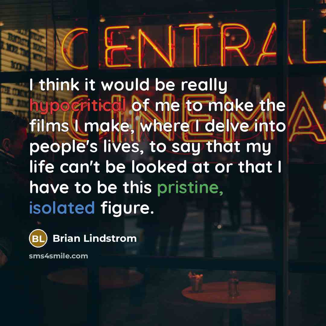 “I think it would be really hypocritical of me to make the films I make, where I delve into people's lives, to say that my life can't be looked at or that I have to be this pristine, isolated figure.” quote by Brian Lindstrom