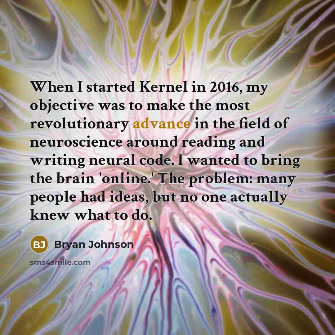 “When I started Kernel in 2016, my objective was to make the most revolutionary advance in the field of neuroscience around reading and writing neural code. I wanted to bring the brain 'online.' The problem: many people had ideas, but no one actually knew what to do.” quote by Bryan Johnson