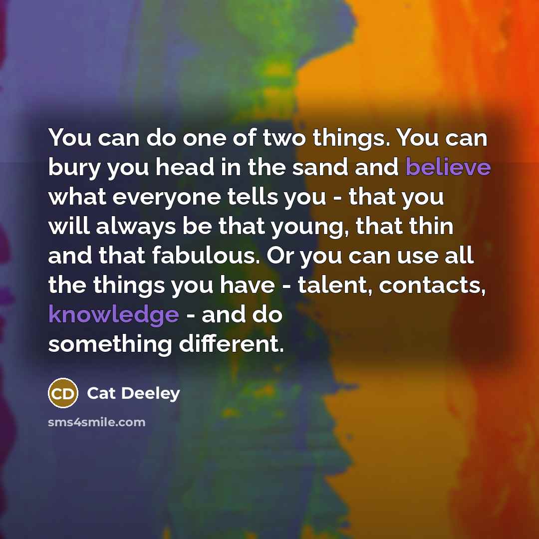 “You can do one of two things. You can bury you head in the sand and believe what everyone tells you - that you will always be that young, that thin and that fabulous. Or you can use all the things you have - talent, contacts, knowledge - and do something different.” quote by Cat Deeley