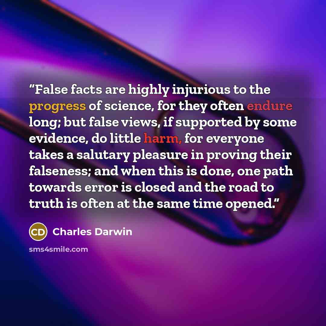 “False facts are highly injurious to the progress of science, for they often endure long; but false views, if supported by some evidence, do little harm, for everyone takes a salutary pleasure in proving their falseness; and when this is done, one path towards error is closed and the road to truth…” quote by Charles Darwin