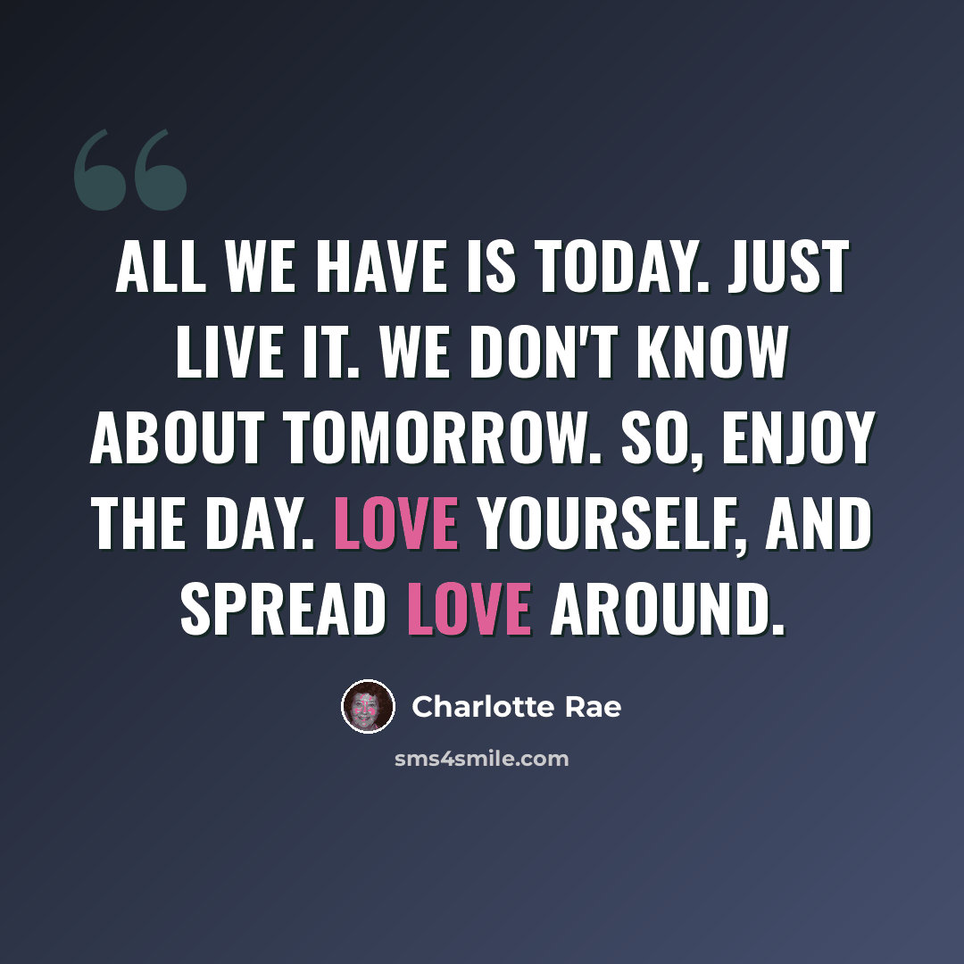 “All we have is today. Just live it. We don't know about tomorrow. So, enjoy the day. Love yourself, and spread love around.” quote by Charlotte Rae