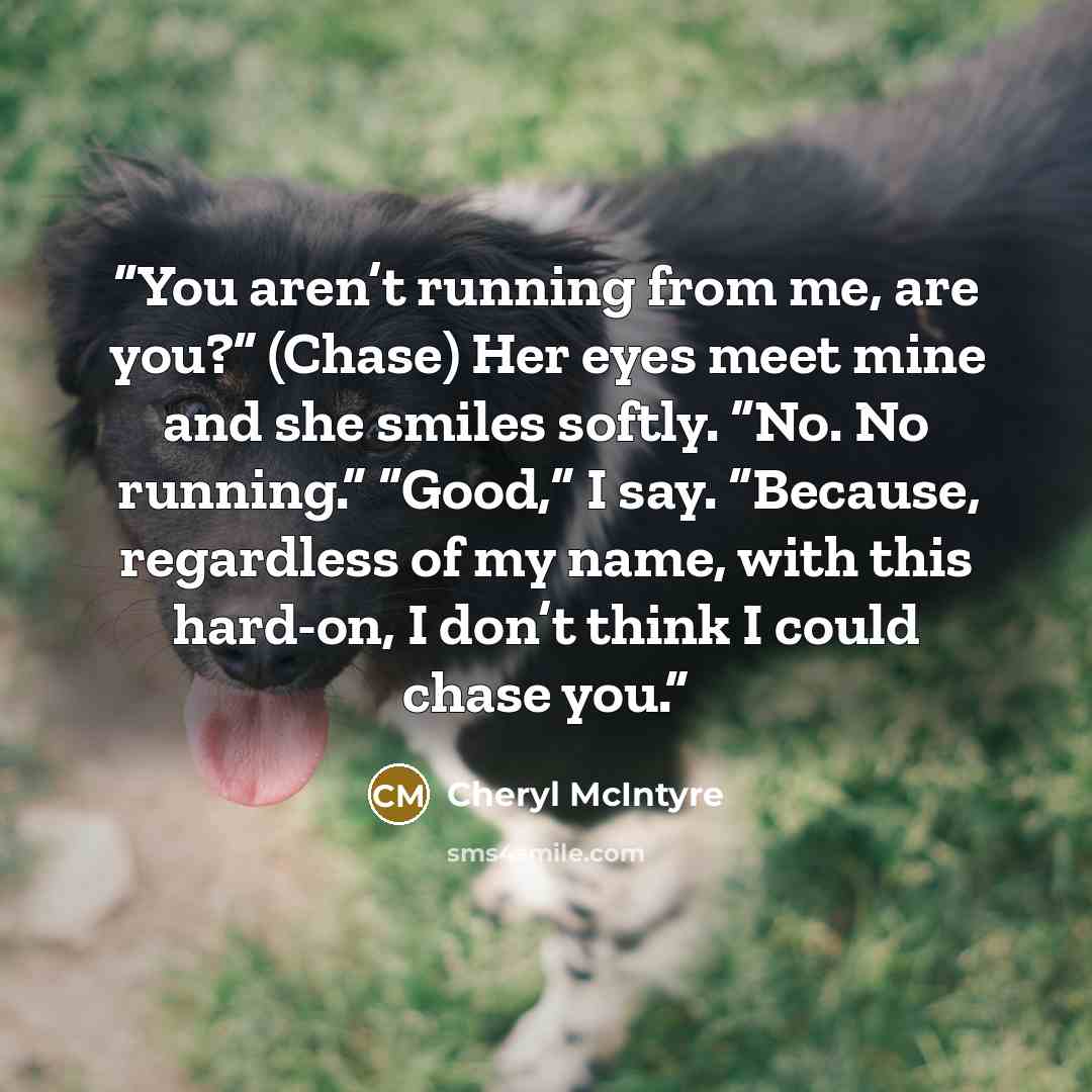“You aren’t running from me, are you?” (Chase) Her eyes meet mine and she smiles softly. “No. No running.” “Good,” I say. “Because, regardless of my name, with this hard-on, I don’t think I could chase you.” quote by Cheryl McIntyre