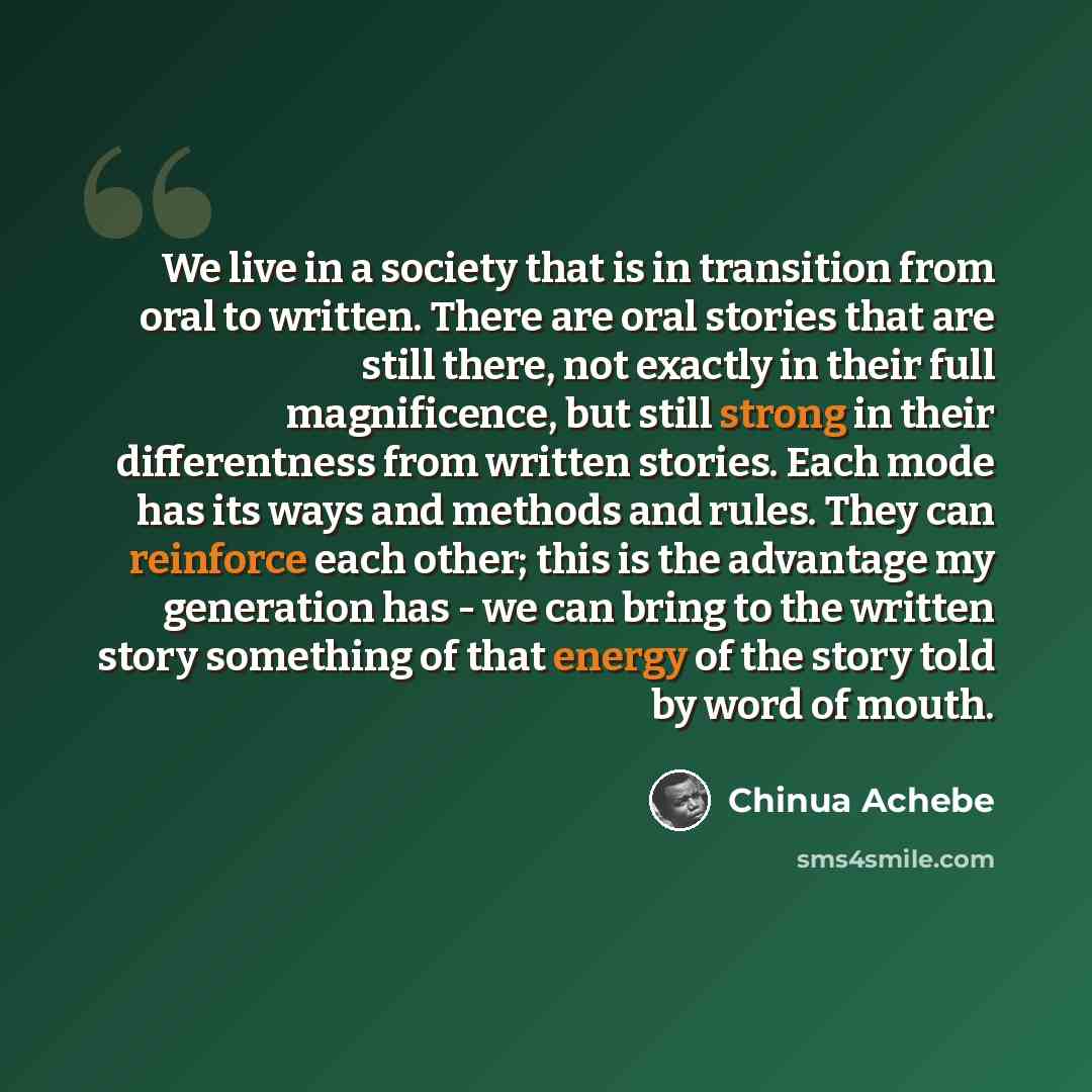“We live in a society that is in transition from oral to written. There are oral stories that are still there, not exactly in their full magnificence, but still strong in their differentness from written stories. Each mode has its ways and methods and rules. They can reinforce each other; this is…” quote by Chinua Achebe
