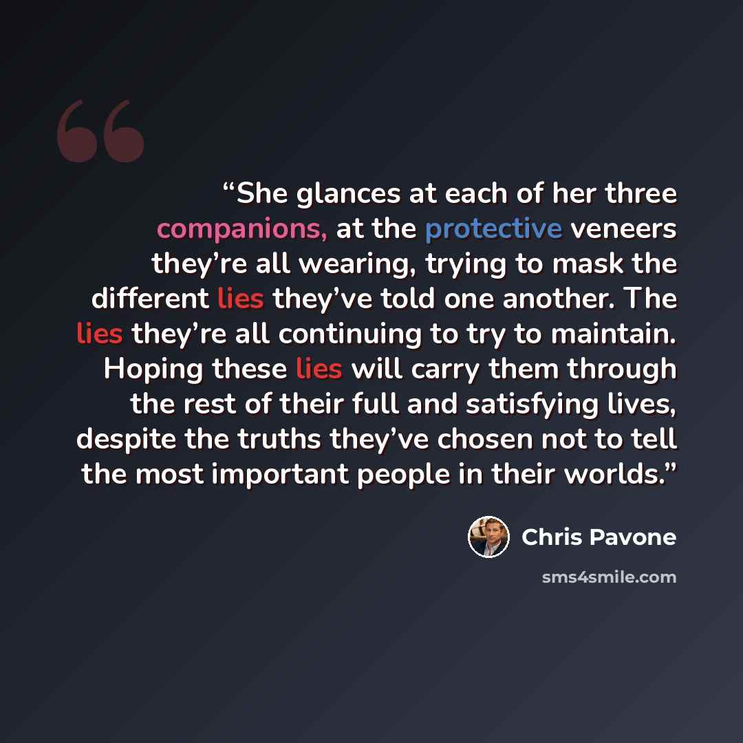 “She glances at each of her three companions, at the protective veneers they’re all wearing, trying to mask the different lies they’ve told one another. The lies they’re all continuing to try to maintain. Hoping these lies will carry them through the rest of their full and satisfying lives, despite…” quote by Chris Pavone