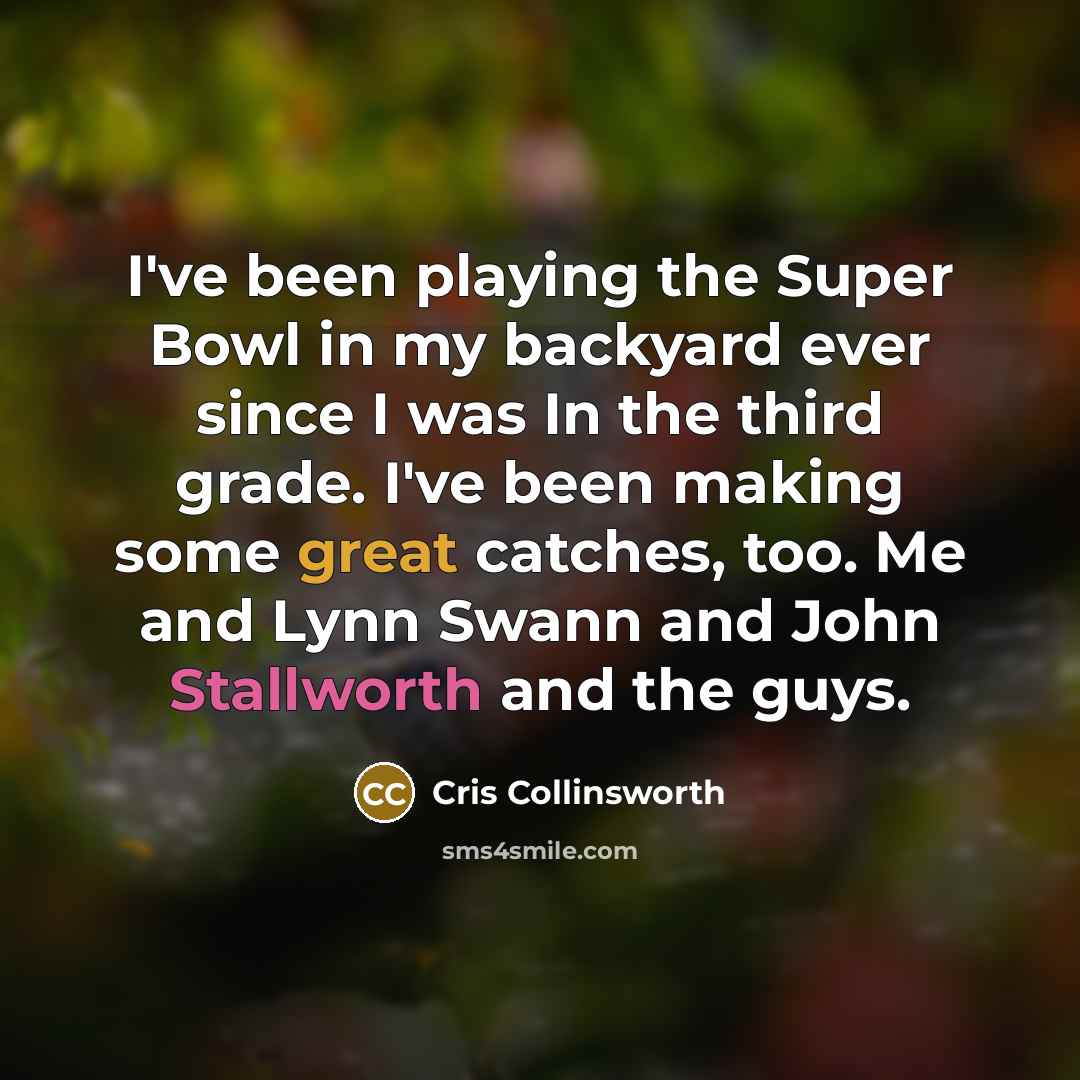 “I've been playing the Super Bowl in my backyard ever since I was In the third grade. I've been making some great catches, too. Me and Lynn Swann and John Stallworth and the guys.” quote by Cris Collinsworth