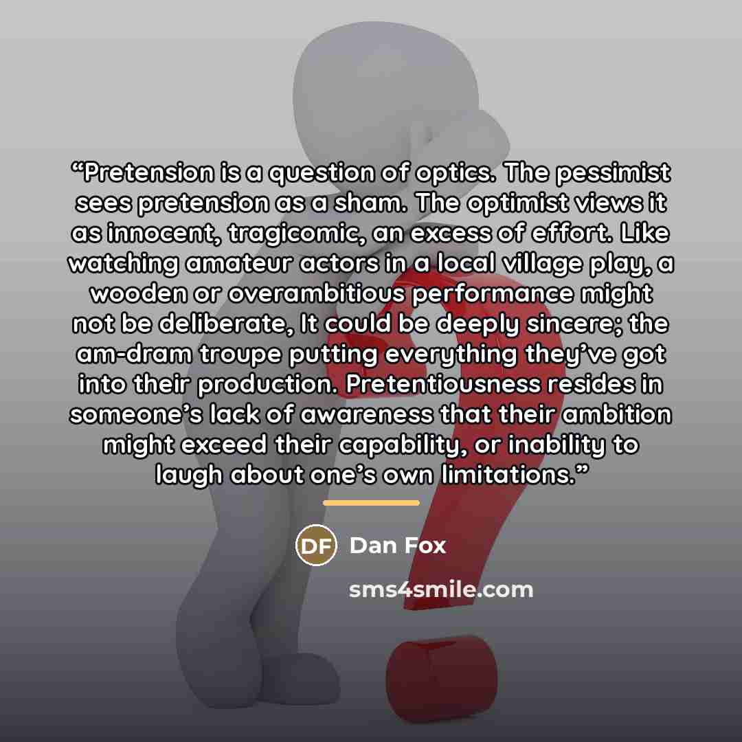 “Pretension is a question of optics. The pessimist sees pretension as a sham. The optimist views it as innocent, tragicomic, an excess of effort. Like watching amateur actors in a local village play, a wooden or overambitious performance might not be deliberate, It could be deeply sincere; the…” quote by Dan Fox