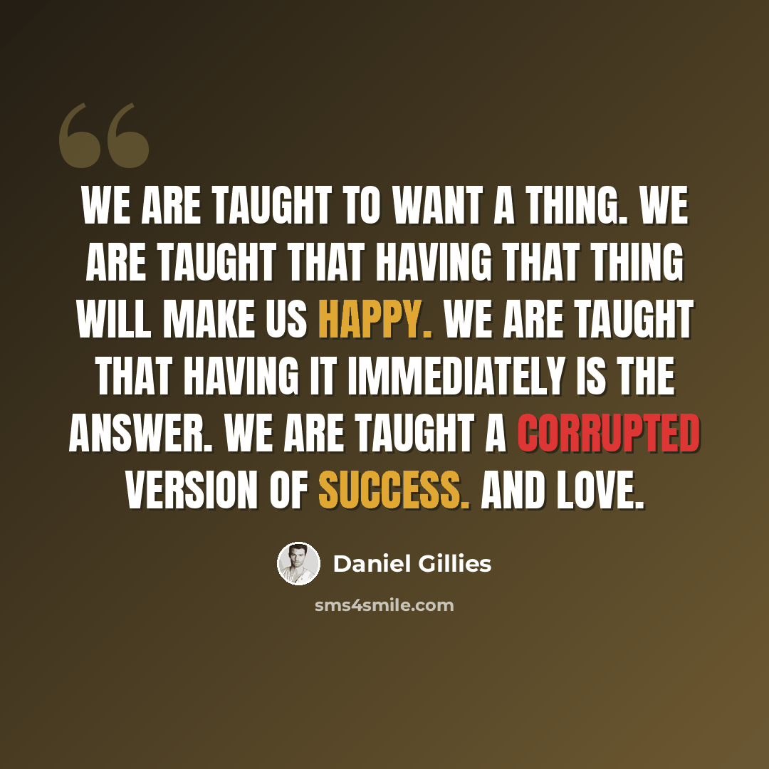 “We are taught to want a thing. We are taught that having that thing will make us happy. We are taught that having it immediately is the answer. We are taught a corrupted version of success. And love.” quote by Daniel Gillies
