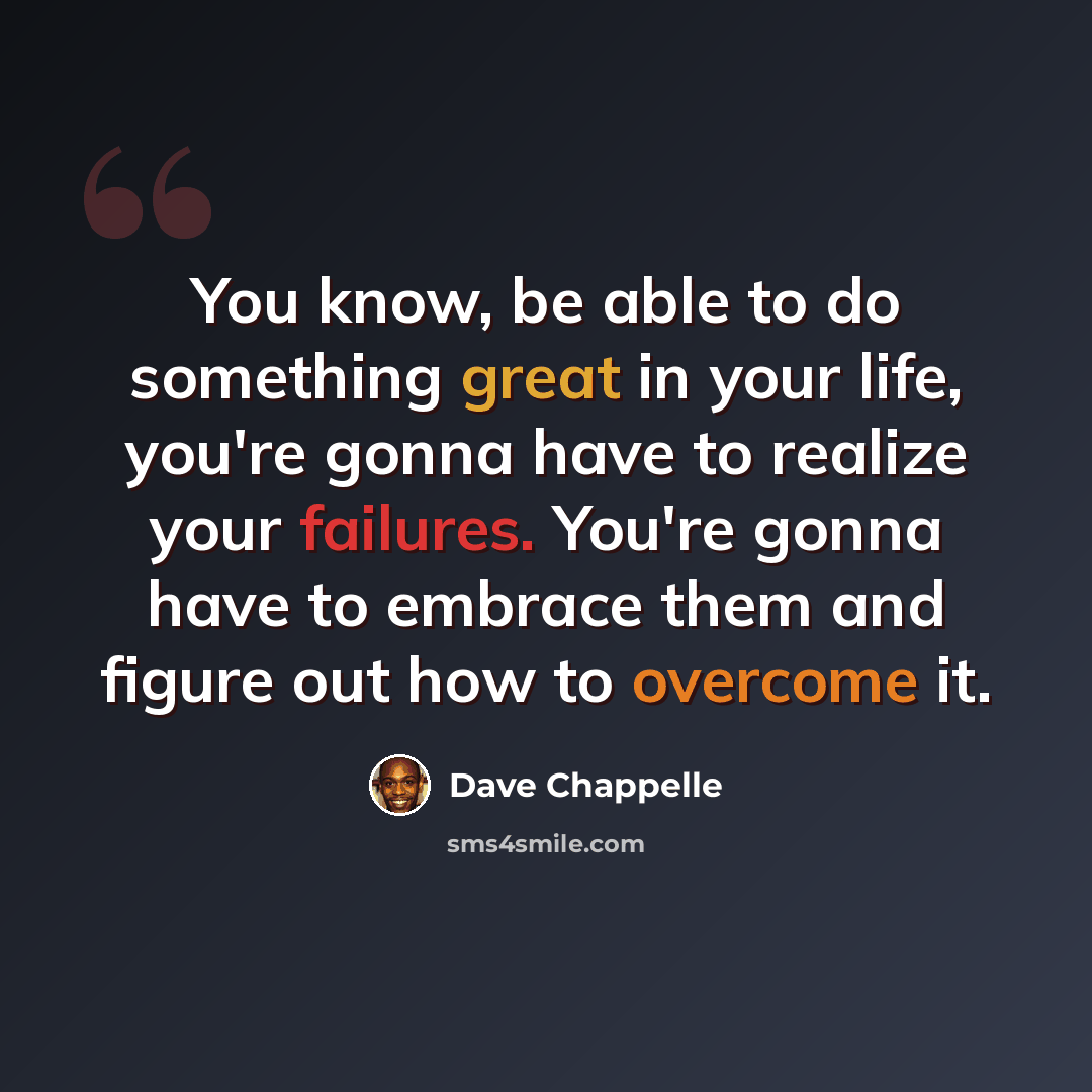 “You know, be able to do something great in your life, you're gonna have to realize your failures. You're gonna have to embrace them and figure out how to overcome it.” quote by Dave Chappelle